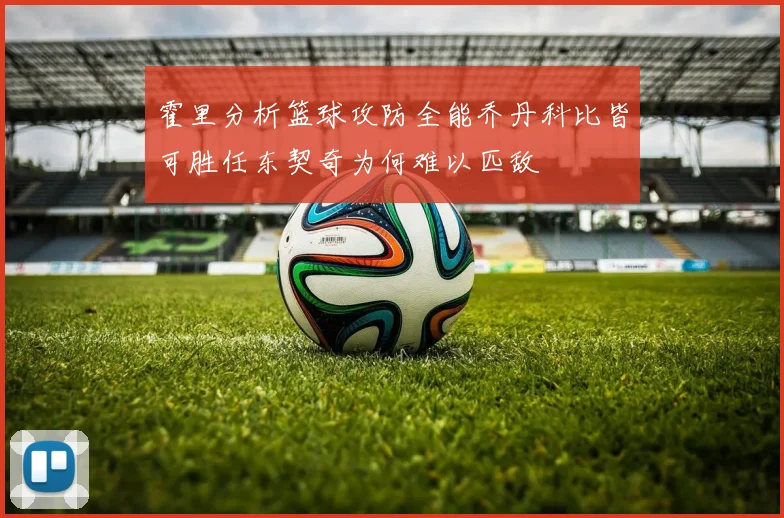 霍里分析篮球攻防全能乔丹科比皆可胜任东契奇为何难以匹敌