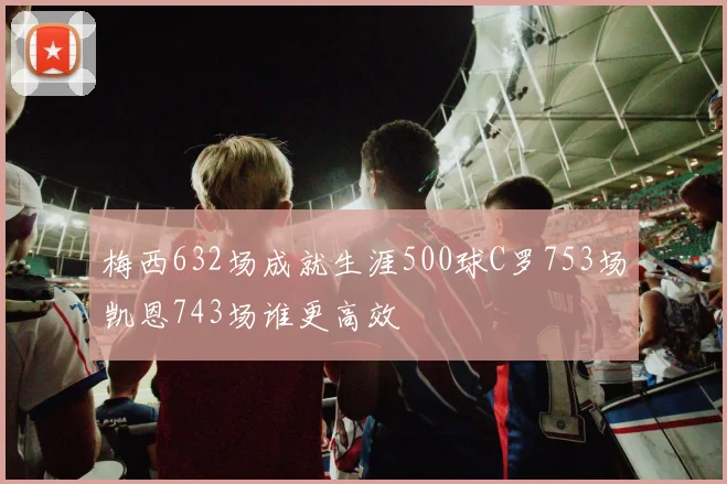 梅西632场成就生涯500球C罗753场凯恩743场谁更高效