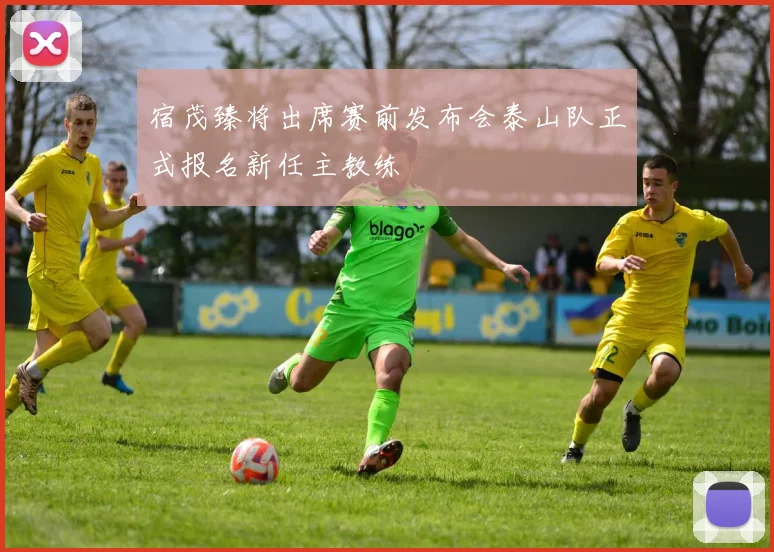 宿茂臻将出席赛前发布会泰山队正式报名新任主教练