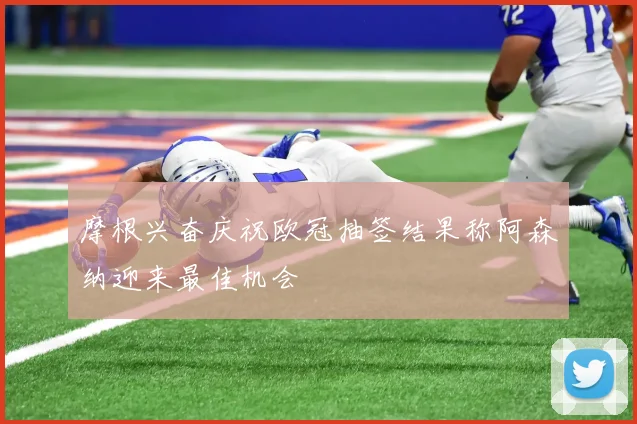 摩根兴奋庆祝欧冠抽签结果称阿森纳迎来最佳机会