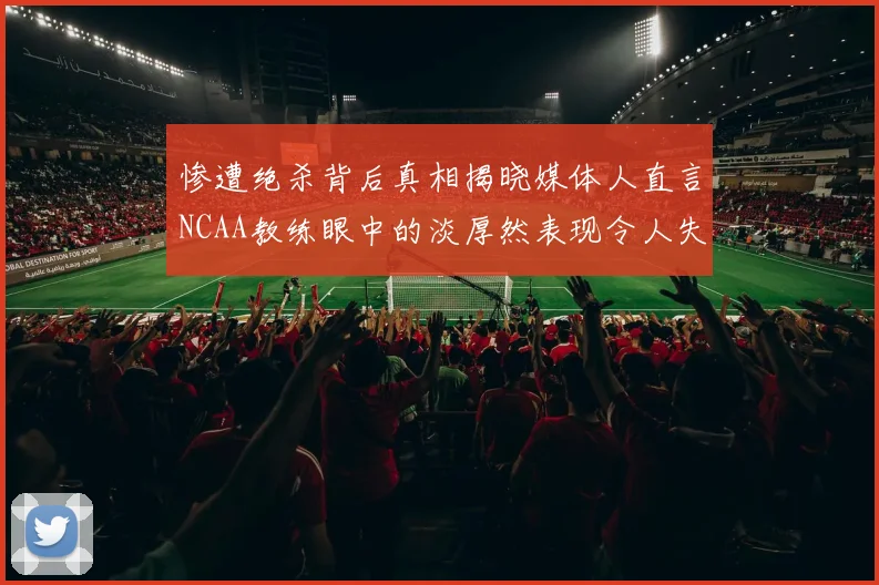 惨遭绝杀背后真相揭晓媒体人直言NCAA教练眼中的淡厚然表现令人失望