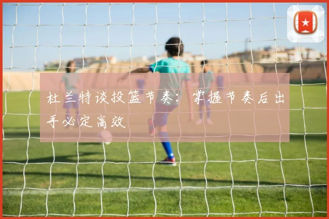 杜兰特谈投篮节奏：掌握节奏后出手必定高效