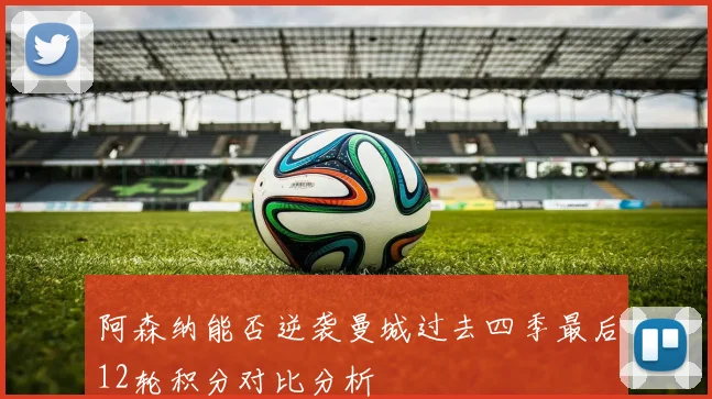 阿森纳能否逆袭曼城过去四季最后12轮积分对比分析