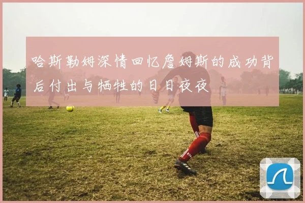 哈斯勒姆深情回忆詹姆斯的成功背后付出与牺牲的日日夜夜