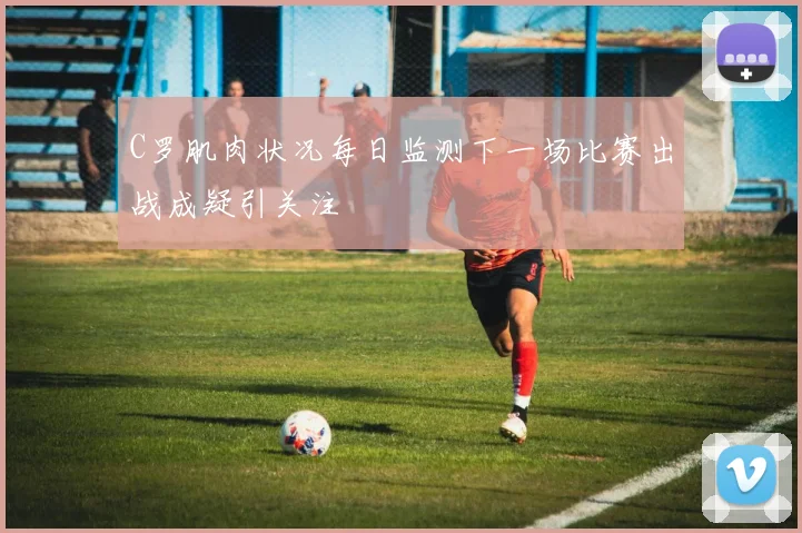 C罗肌肉状况每日监测下一场比赛出战成疑引关注