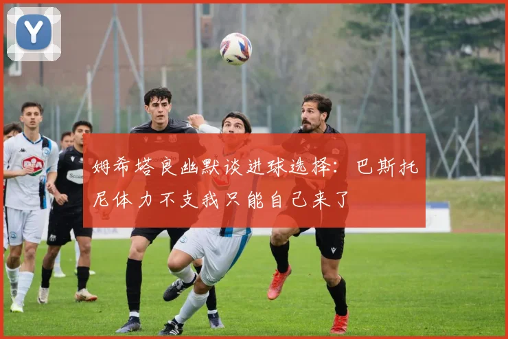 姆希塔良幽默谈进球选择：巴斯托尼体力不支我只能自己来了
