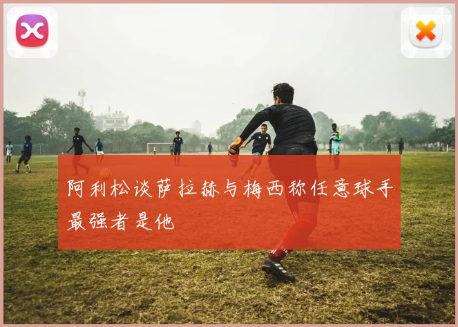 阿利松谈萨拉赫与梅西称任意球手最强者是他