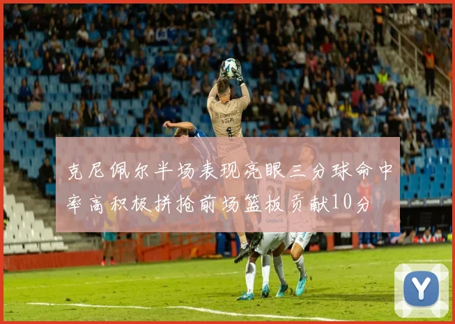 克尼佩尔半场表现亮眼三分球命中率高积极拼抢前场篮板贡献10分