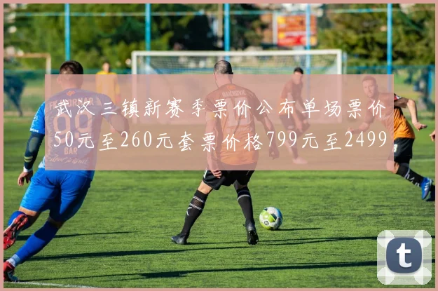 武汉三镇新赛季票价公布单场票价50元至260元套票价格799元至2499元