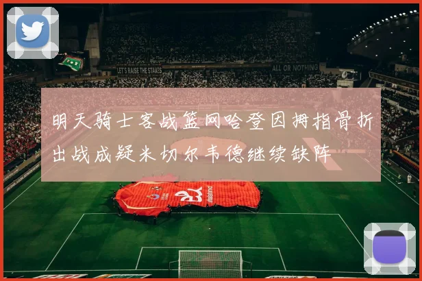 明天骑士客战篮网哈登因拇指骨折出战成疑米切尔韦德继续缺阵