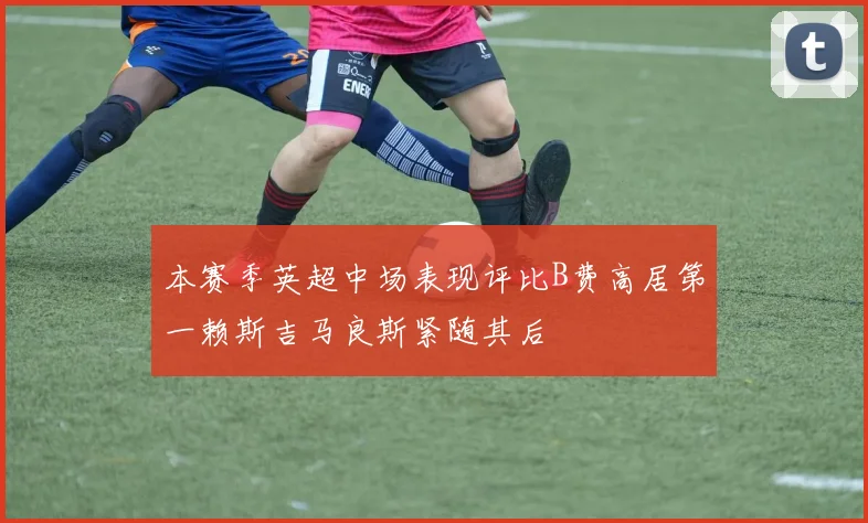 本赛季英超中场表现评比B费高居第一赖斯吉马良斯紧随其后