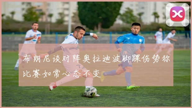 布朗尼谈对阵奥拉迪波脚踝伤势称比赛如常心态不变